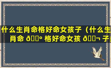 什么生肖命格好命女孩子（什么生肖命 🌺 格好命女孩 🐬 子多）